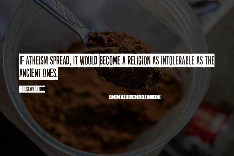 Gustave Le Bon Quotes: If atheism spread, it would become a religion as intolerable as the ancient ones.