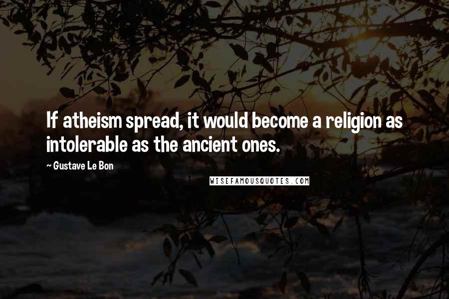 Gustave Le Bon Quotes: If atheism spread, it would become a religion as intolerable as the ancient ones.