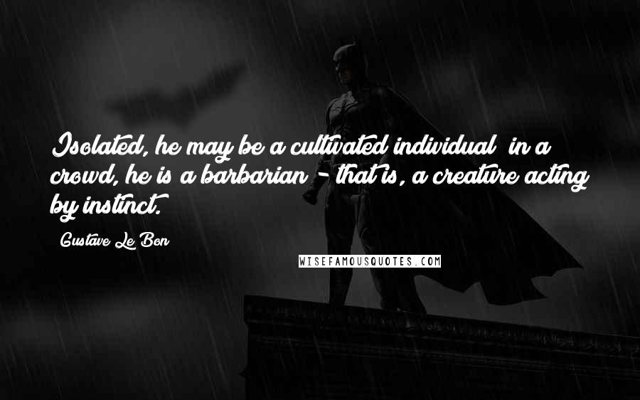 Gustave Le Bon Quotes: Isolated, he may be a cultivated individual; in a crowd, he is a barbarian - that is, a creature acting by instinct.