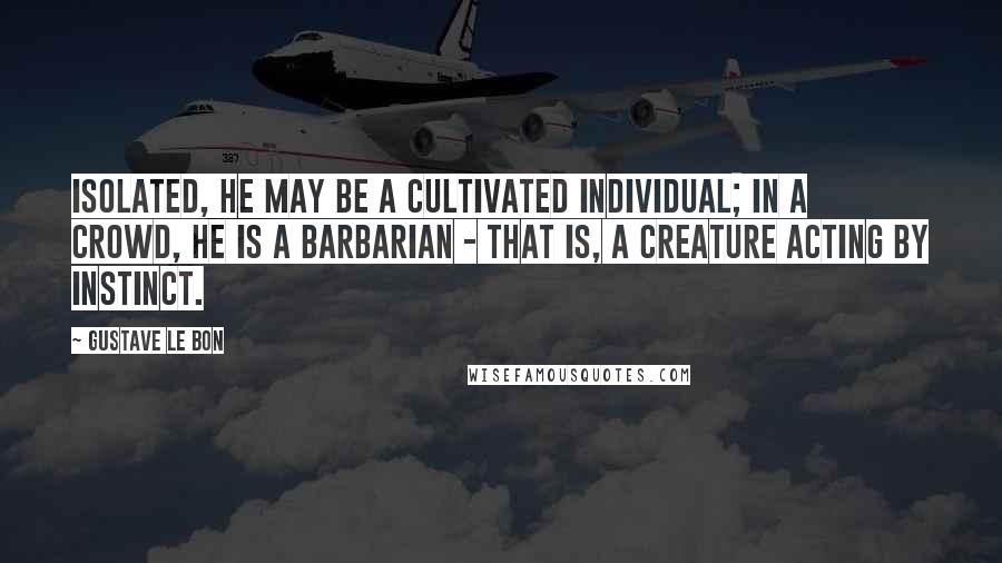 Gustave Le Bon Quotes: Isolated, he may be a cultivated individual; in a crowd, he is a barbarian - that is, a creature acting by instinct.