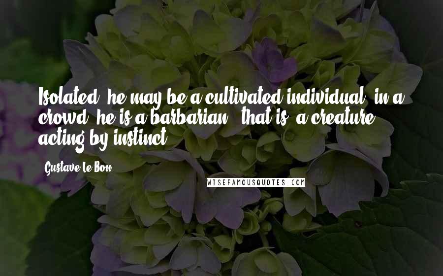 Gustave Le Bon Quotes: Isolated, he may be a cultivated individual; in a crowd, he is a barbarian - that is, a creature acting by instinct.