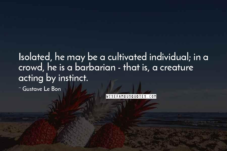 Gustave Le Bon Quotes: Isolated, he may be a cultivated individual; in a crowd, he is a barbarian - that is, a creature acting by instinct.