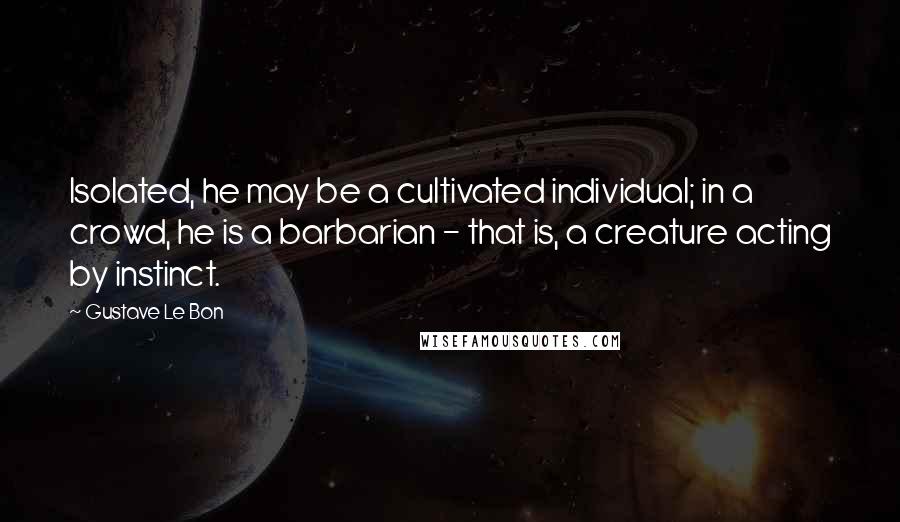 Gustave Le Bon Quotes: Isolated, he may be a cultivated individual; in a crowd, he is a barbarian - that is, a creature acting by instinct.