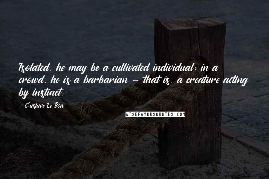 Gustave Le Bon Quotes: Isolated, he may be a cultivated individual; in a crowd, he is a barbarian - that is, a creature acting by instinct.