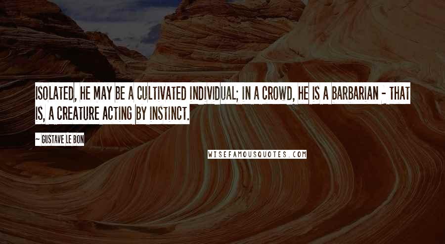 Gustave Le Bon Quotes: Isolated, he may be a cultivated individual; in a crowd, he is a barbarian - that is, a creature acting by instinct.