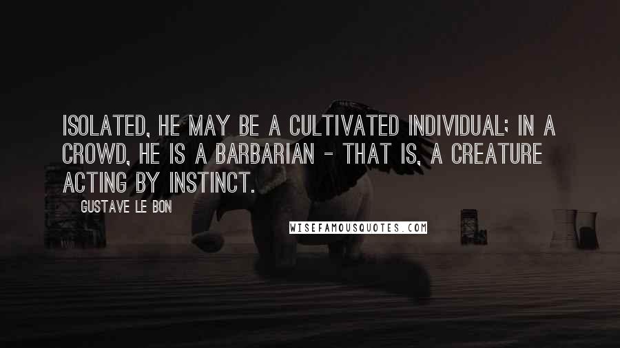 Gustave Le Bon Quotes: Isolated, he may be a cultivated individual; in a crowd, he is a barbarian - that is, a creature acting by instinct.