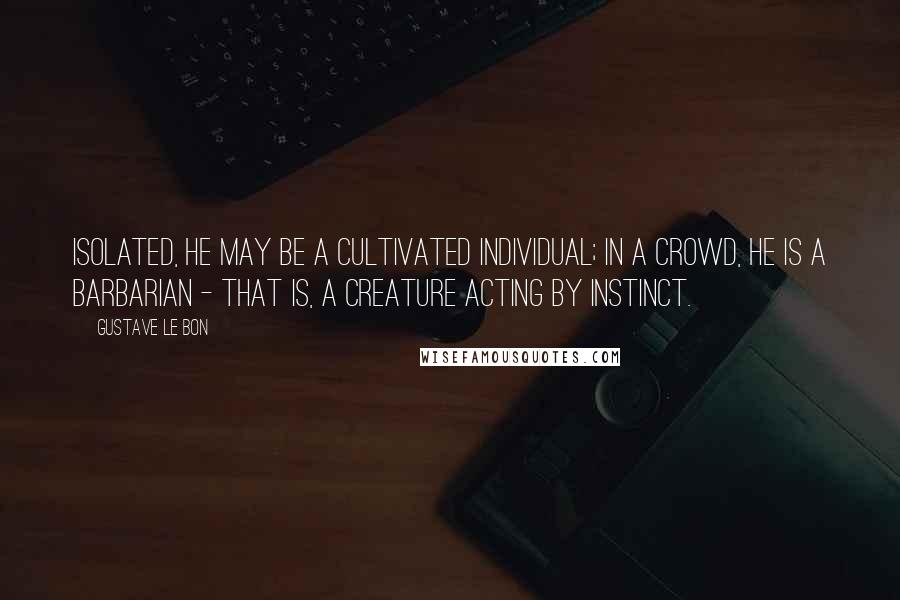 Gustave Le Bon Quotes: Isolated, he may be a cultivated individual; in a crowd, he is a barbarian - that is, a creature acting by instinct.