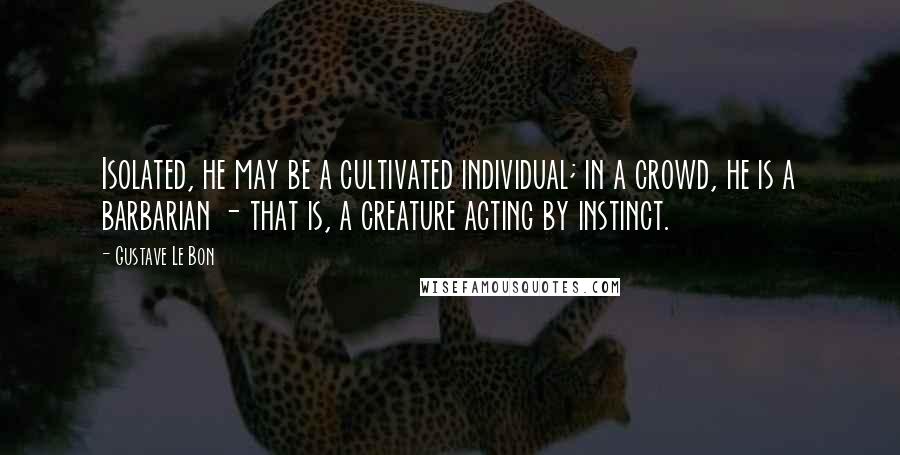 Gustave Le Bon Quotes: Isolated, he may be a cultivated individual; in a crowd, he is a barbarian - that is, a creature acting by instinct.