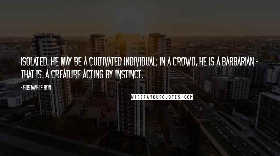 Gustave Le Bon Quotes: Isolated, he may be a cultivated individual; in a crowd, he is a barbarian - that is, a creature acting by instinct.