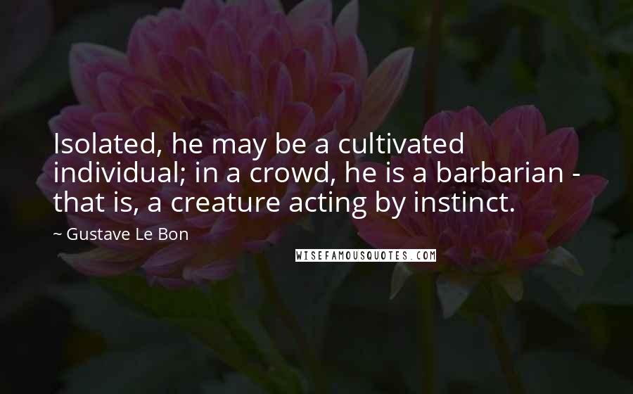 Gustave Le Bon Quotes: Isolated, he may be a cultivated individual; in a crowd, he is a barbarian - that is, a creature acting by instinct.