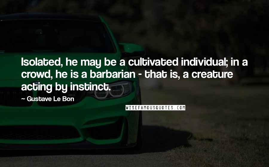 Gustave Le Bon Quotes: Isolated, he may be a cultivated individual; in a crowd, he is a barbarian - that is, a creature acting by instinct.