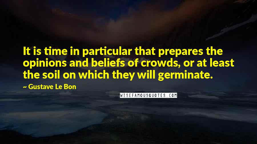 Gustave Le Bon Quotes: It is time in particular that prepares the opinions and beliefs of crowds, or at least the soil on which they will germinate.