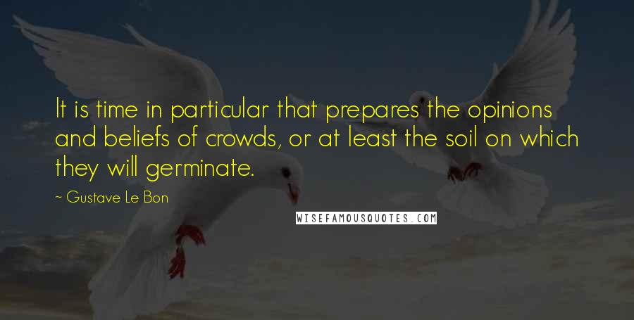 Gustave Le Bon Quotes: It is time in particular that prepares the opinions and beliefs of crowds, or at least the soil on which they will germinate.