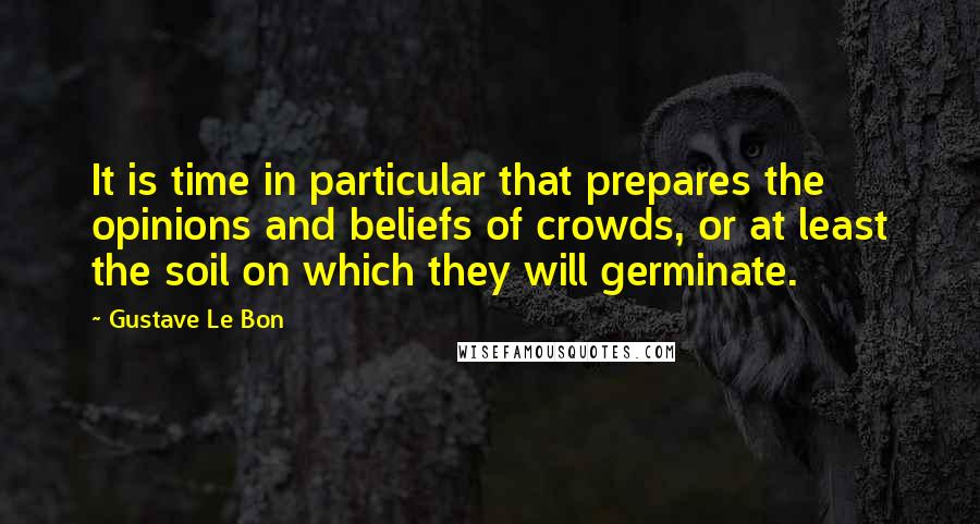 Gustave Le Bon Quotes: It is time in particular that prepares the opinions and beliefs of crowds, or at least the soil on which they will germinate.