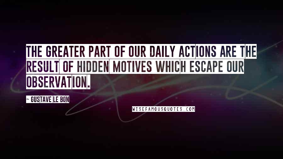 Gustave Le Bon Quotes: The greater part of our daily actions are the result of hidden motives which escape our observation.