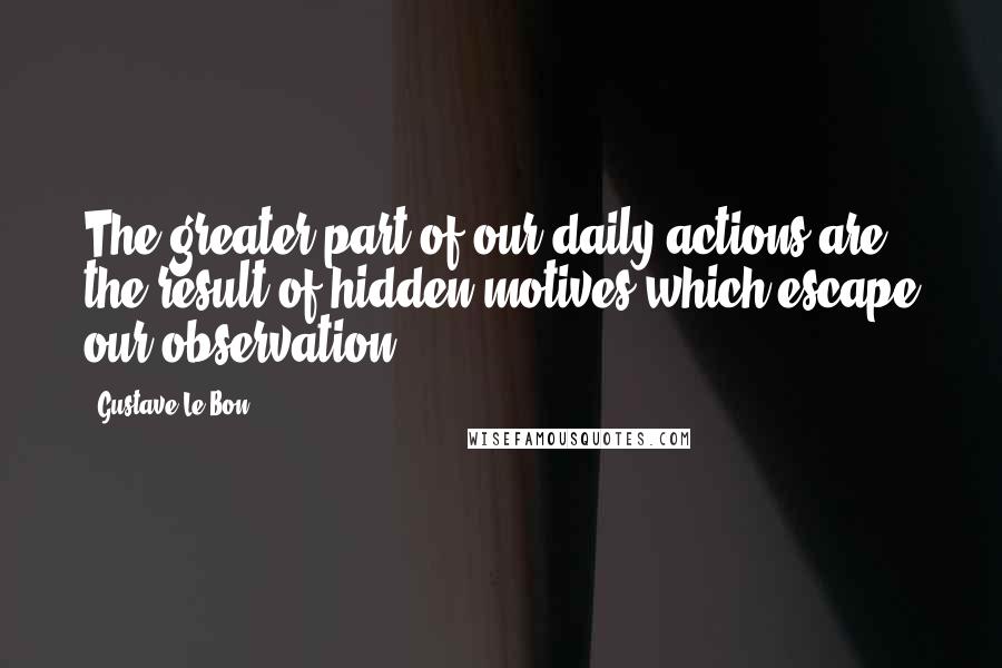 Gustave Le Bon Quotes: The greater part of our daily actions are the result of hidden motives which escape our observation.