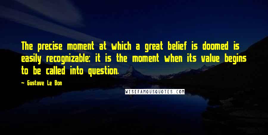 Gustave Le Bon Quotes: The precise moment at which a great belief is doomed is easily recognizable; it is the moment when its value begins to be called into question.