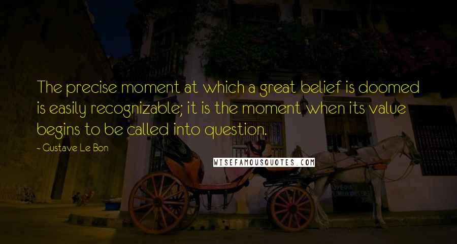 Gustave Le Bon Quotes: The precise moment at which a great belief is doomed is easily recognizable; it is the moment when its value begins to be called into question.