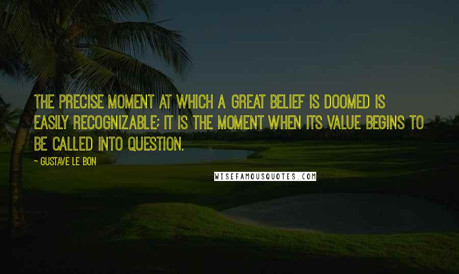 Gustave Le Bon Quotes: The precise moment at which a great belief is doomed is easily recognizable; it is the moment when its value begins to be called into question.