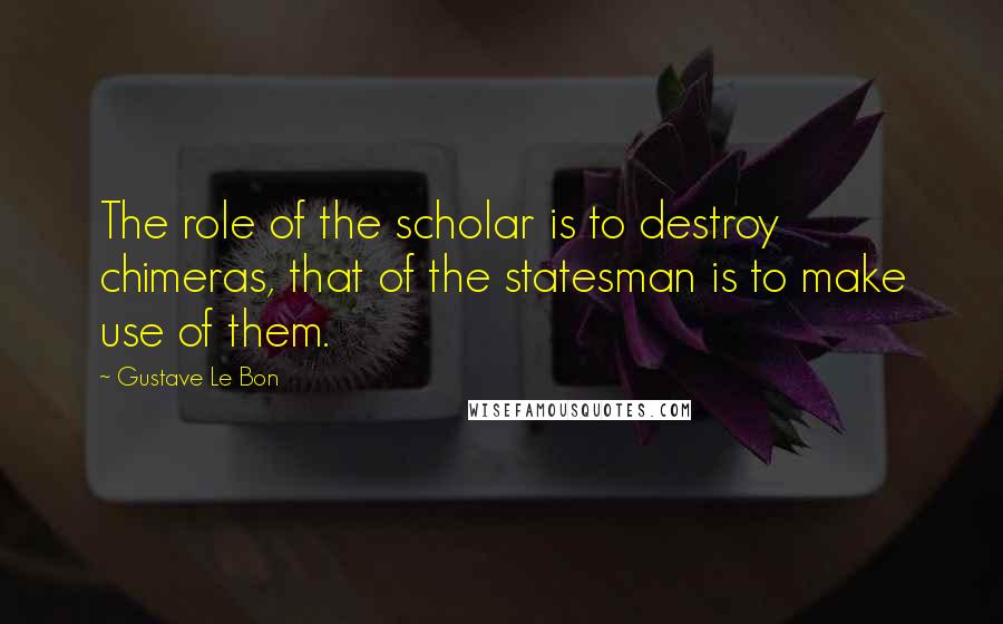 Gustave Le Bon Quotes: The role of the scholar is to destroy chimeras, that of the statesman is to make use of them.