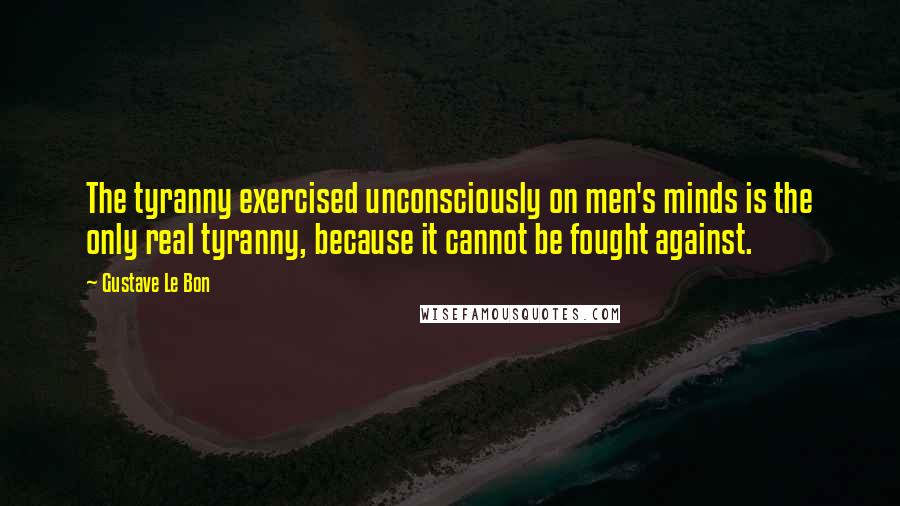 Gustave Le Bon Quotes: The tyranny exercised unconsciously on men's minds is the only real tyranny, because it cannot be fought against.