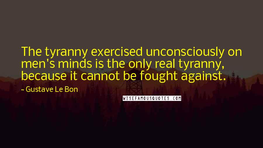 Gustave Le Bon Quotes: The tyranny exercised unconsciously on men's minds is the only real tyranny, because it cannot be fought against.