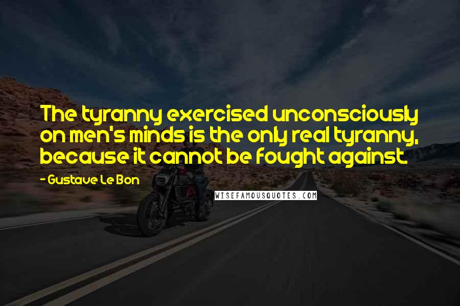 Gustave Le Bon Quotes: The tyranny exercised unconsciously on men's minds is the only real tyranny, because it cannot be fought against.