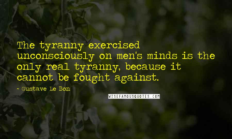 Gustave Le Bon Quotes: The tyranny exercised unconsciously on men's minds is the only real tyranny, because it cannot be fought against.