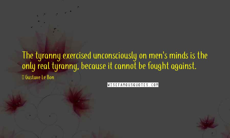 Gustave Le Bon Quotes: The tyranny exercised unconsciously on men's minds is the only real tyranny, because it cannot be fought against.