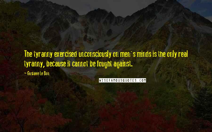 Gustave Le Bon Quotes: The tyranny exercised unconsciously on men's minds is the only real tyranny, because it cannot be fought against.