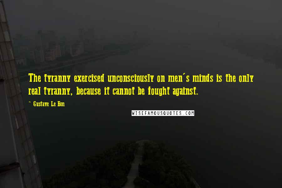 Gustave Le Bon Quotes: The tyranny exercised unconsciously on men's minds is the only real tyranny, because it cannot be fought against.