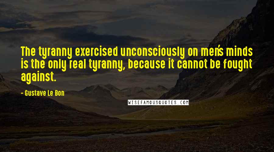 Gustave Le Bon Quotes: The tyranny exercised unconsciously on men's minds is the only real tyranny, because it cannot be fought against.