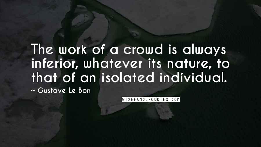 Gustave Le Bon Quotes: The work of a crowd is always inferior, whatever its nature, to that of an isolated individual.