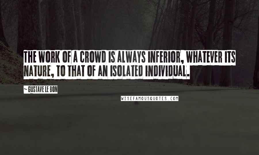 Gustave Le Bon Quotes: The work of a crowd is always inferior, whatever its nature, to that of an isolated individual.