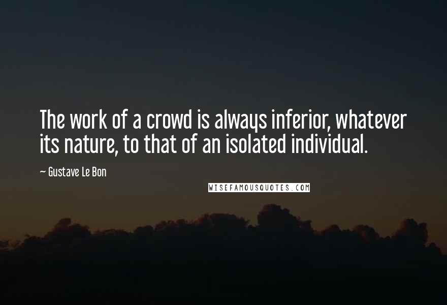 Gustave Le Bon Quotes: The work of a crowd is always inferior, whatever its nature, to that of an isolated individual.