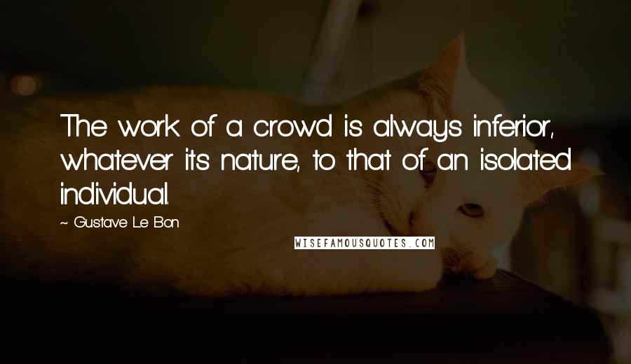 Gustave Le Bon Quotes: The work of a crowd is always inferior, whatever its nature, to that of an isolated individual.