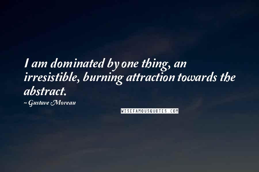 Gustave Moreau Quotes: I am dominated by one thing, an irresistible, burning attraction towards the abstract.