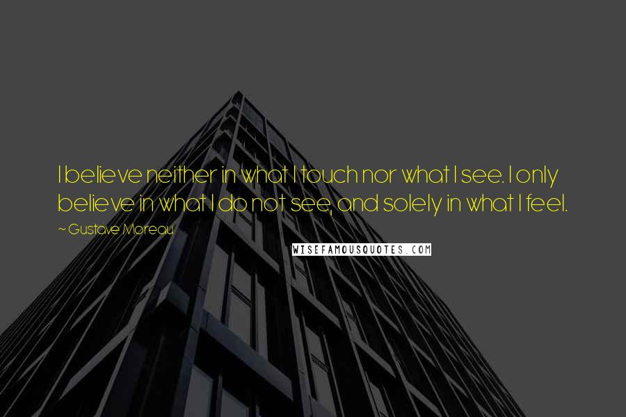 Gustave Moreau Quotes: I believe neither in what I touch nor what I see. I only believe in what I do not see, and solely in what I feel.