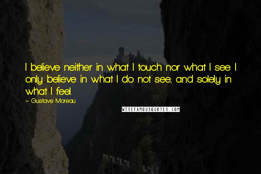 Gustave Moreau Quotes: I believe neither in what I touch nor what I see. I only believe in what I do not see, and solely in what I feel.