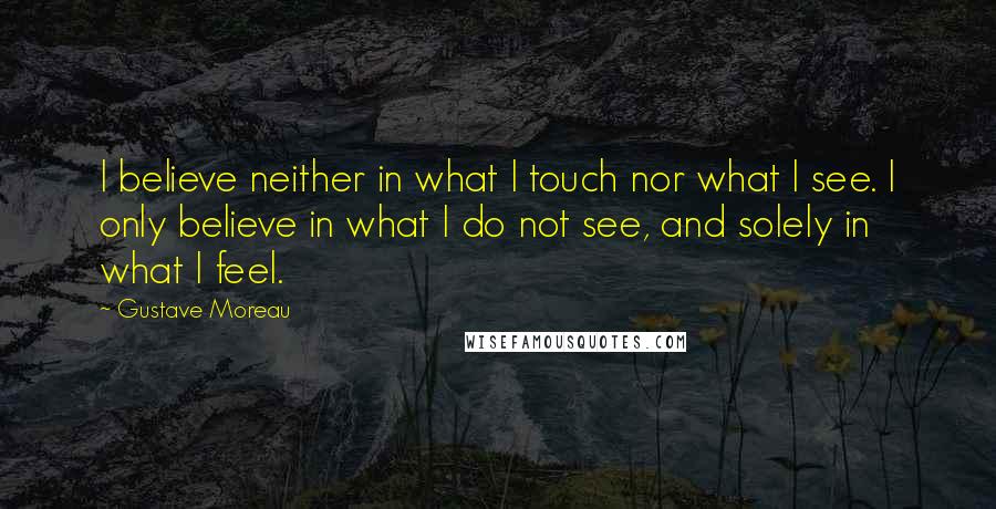 Gustave Moreau Quotes: I believe neither in what I touch nor what I see. I only believe in what I do not see, and solely in what I feel.