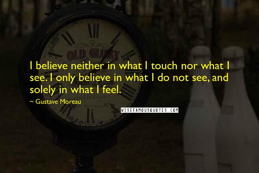 Gustave Moreau Quotes: I believe neither in what I touch nor what I see. I only believe in what I do not see, and solely in what I feel.