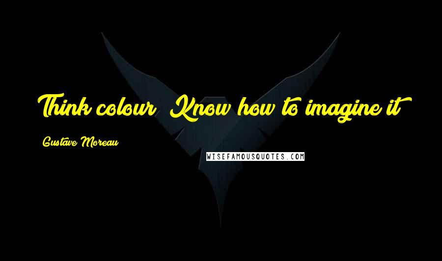 Gustave Moreau Quotes: Think colour! Know how to imagine it!