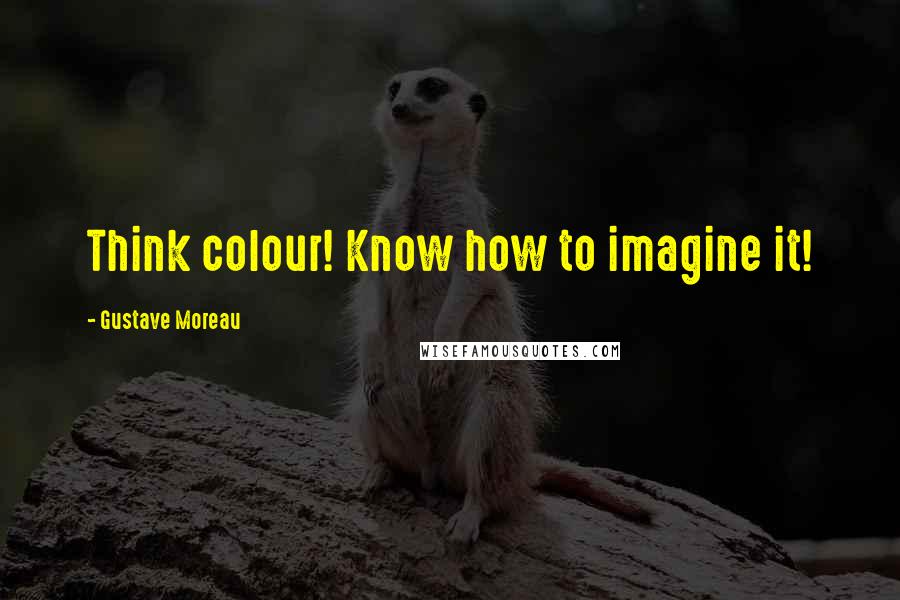 Gustave Moreau Quotes: Think colour! Know how to imagine it!