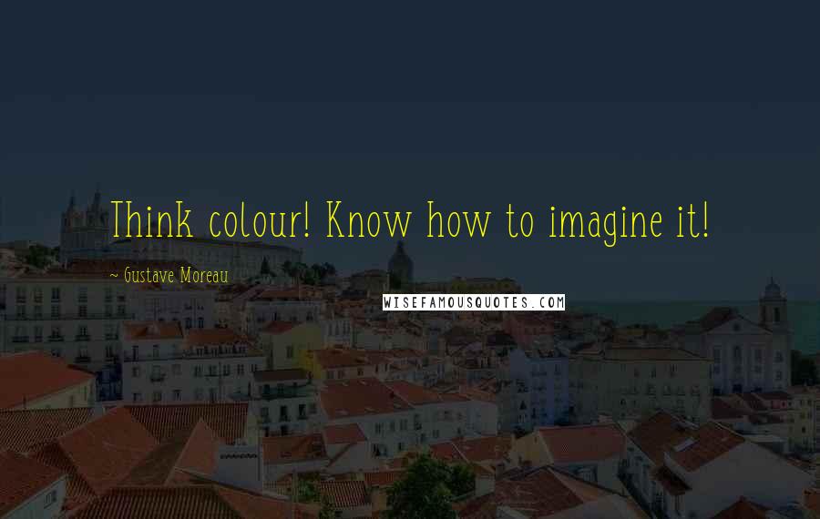 Gustave Moreau Quotes: Think colour! Know how to imagine it!