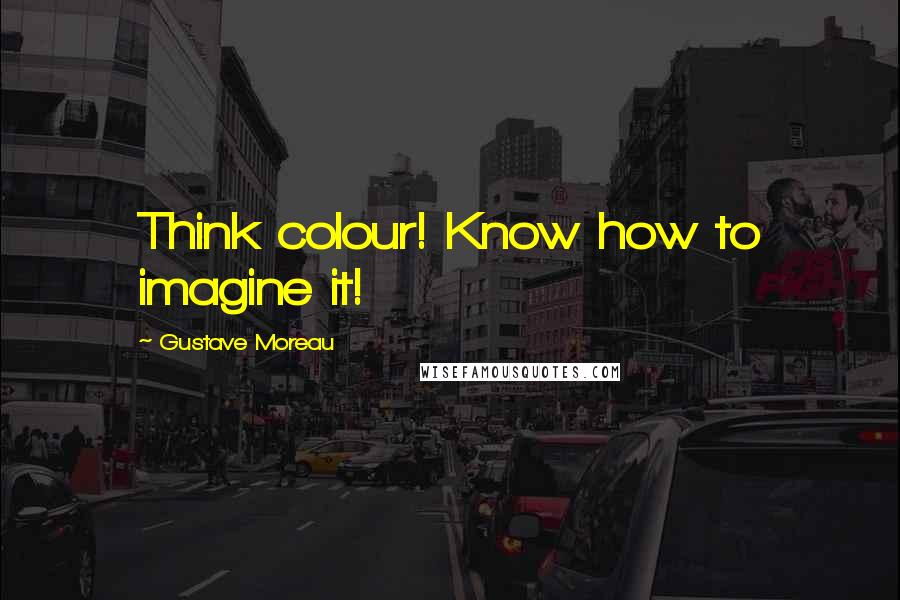 Gustave Moreau Quotes: Think colour! Know how to imagine it!