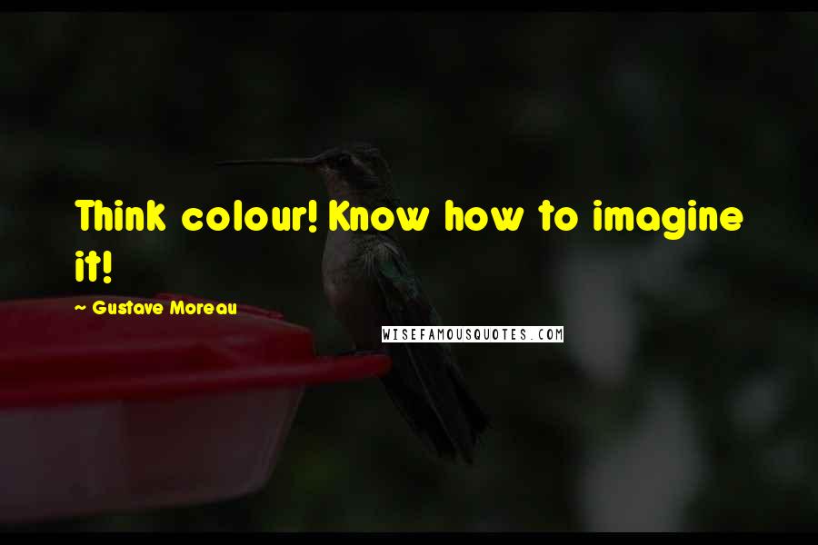 Gustave Moreau Quotes: Think colour! Know how to imagine it!