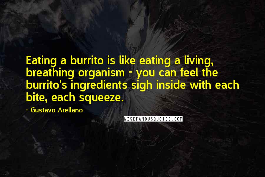 Gustavo Arellano Quotes: Eating a burrito is like eating a living, breathing organism - you can feel the burrito's ingredients sigh inside with each bite, each squeeze.