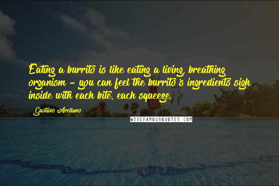 Gustavo Arellano Quotes: Eating a burrito is like eating a living, breathing organism - you can feel the burrito's ingredients sigh inside with each bite, each squeeze.