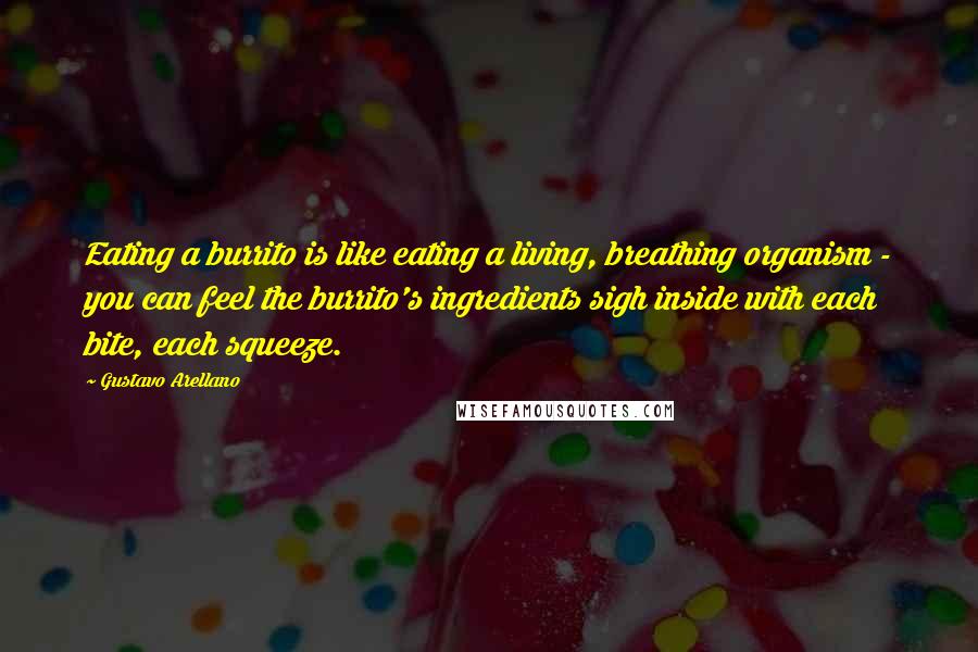 Gustavo Arellano Quotes: Eating a burrito is like eating a living, breathing organism - you can feel the burrito's ingredients sigh inside with each bite, each squeeze.