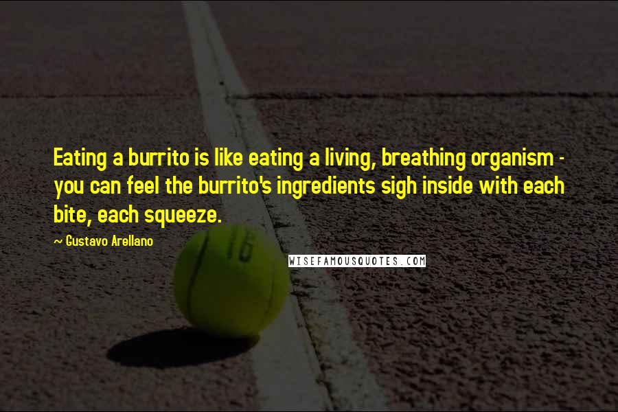 Gustavo Arellano Quotes: Eating a burrito is like eating a living, breathing organism - you can feel the burrito's ingredients sigh inside with each bite, each squeeze.